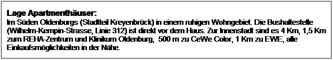Textfeld: Lage Apartmenth�user:
Im S�den Oldenburgs (Stadtteil Kreyenbr�ck) in einem ruhigen Wohngebiet. Die Bushaltestelle (Wilhelm-Kempin-Strasse, Linie 312) ist direkt vor dem Haus. Zur Innenstadt sind es 4 Km, 1,5 Km zum REHA-Zentrum und Klinikum Oldenburg,&nbsp; 500 m zu CeWe Color, 1 Km zu EWE, alle Einkaufsm�glichkeiten in der N�he.
