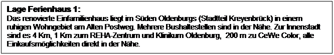 Textfeld: Lage Ferienhaus 1:
Das renovierte Einfamilienhaus liegt im S�den Oldenburgs (Stadtteil Kreyenbr�ck) in einem ruhigen Wohngebiet am Alten Postweg. Mehrere Bushaltestellen sind in der N�he. Zur Innenstadt sind es 4 Km, 1 Km zum REHA-Zentrum und Klinikum Oldenburg,&nbsp; 200 m zu CeWe Color, alle Einkaufsm�glichkeiten direkt in der N�he.
&nbsp;

